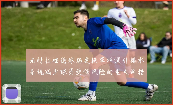 老特拉福德球场更换草坪提升排水系统减少球员受伤风险的重大举措