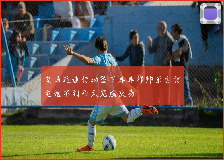 皇马迅速行动签下库库穆帅亲自打电话不到两天完成交易