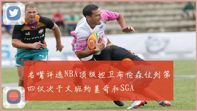 名嘴评选NBA顶级控卫布伦森位列第四仅次于文班约基奇和SGA