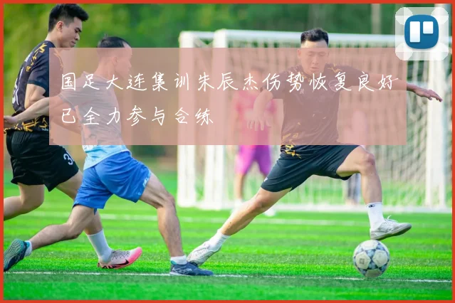国足大连集训朱辰杰伤势恢复良好已全力参与合练