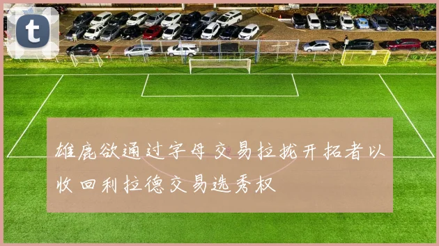 雄鹿欲通过字母交易拉拢开拓者以收回利拉德交易选秀权