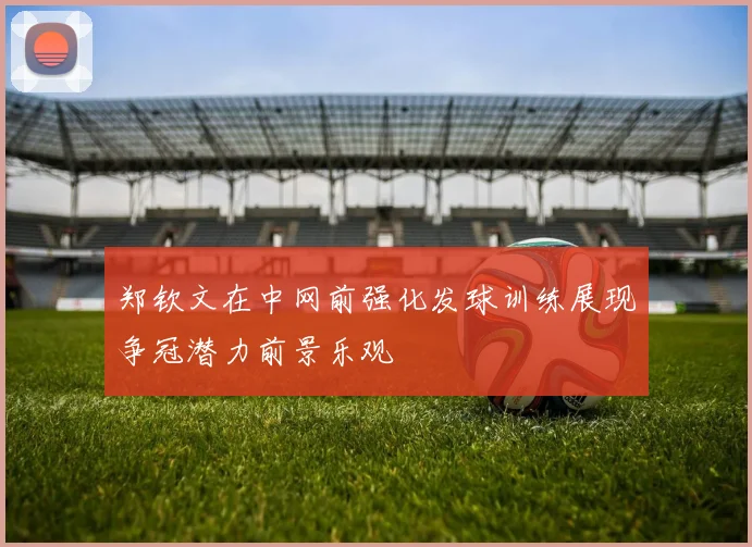 郑钦文在中网前强化发球训练展现争冠潜力前景乐观