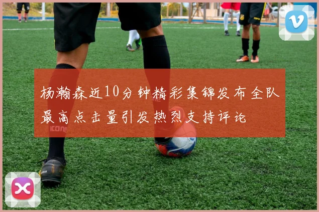 杨瀚森近10分钟精彩集锦发布全队最高点击量引发热烈支持评论