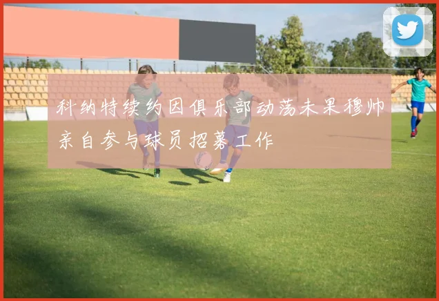 科纳特续约因俱乐部动荡未果穆帅亲自参与球员招募工作