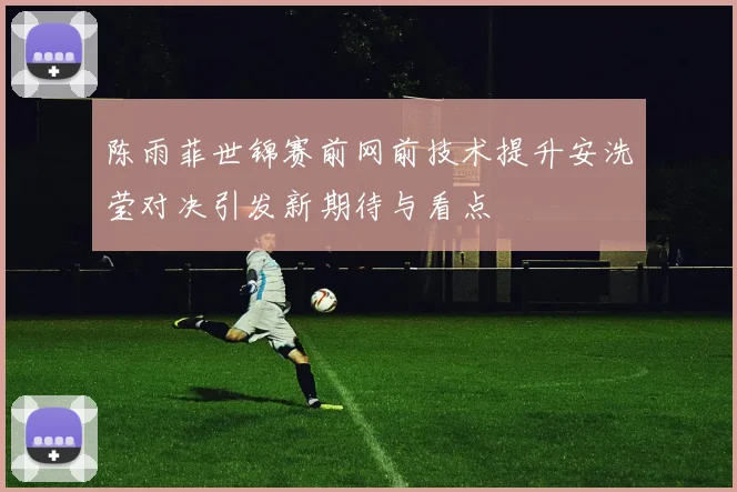 陈雨菲世锦赛前网前技术提升安洗莹对决引发新期待与看点