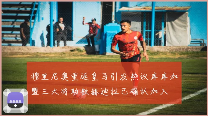 穆里尼奥重返皇马引发热议库库加盟三大将助教赫迪拉已确认加入
