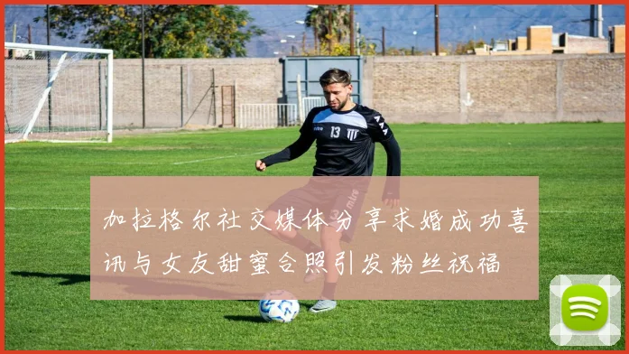 加拉格尔社交媒体分享求婚成功喜讯与女友甜蜜合照引发粉丝祝福