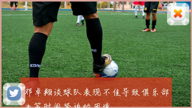 邓卓翔谈球队表现不佳导致俱乐部决策时间紧迫的困境