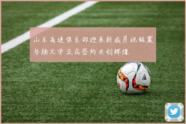 山东高速俱乐部迎来新成员祝铭震与杨文学正式签约共创辉煌