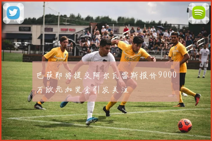 巴萨即将提交阿尔瓦雷斯报价9000万欧元加奖金引发关注