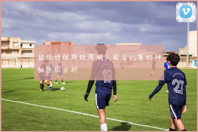 赫伯特琼斯缺席湖人前后比赛的神秘原因分析