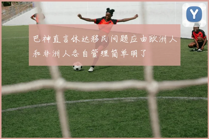 巴神直言休达移民问题应由欧洲人和非洲人各自管理简单明了