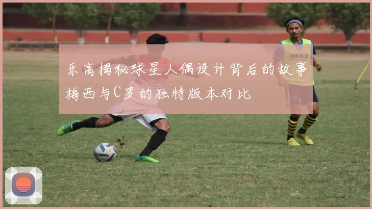 乐高揭秘球星人偶设计背后的故事梅西与C罗的独特版本对比