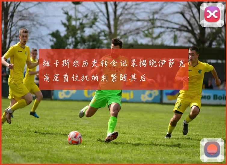 纽卡斯尔历史转会记录揭晓伊萨克高居首位托纳利紧随其后