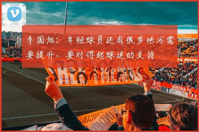 李国旭：年轻球员还有很多地方需要提升，要对得起球迷的支持