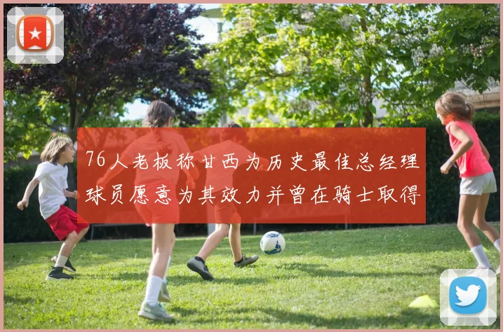 76人老板称甘西为历史最佳总经理球员愿意为其效力并曾在骑士取得成功