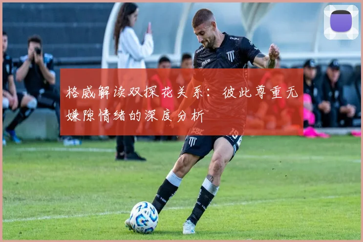 格威解读双探花关系：彼此尊重无嫌隙情绪的深度分析