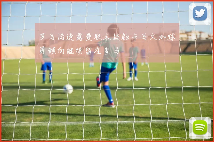 罗马诺透露曼联未接触卡马文加球员倾向继续留在皇马