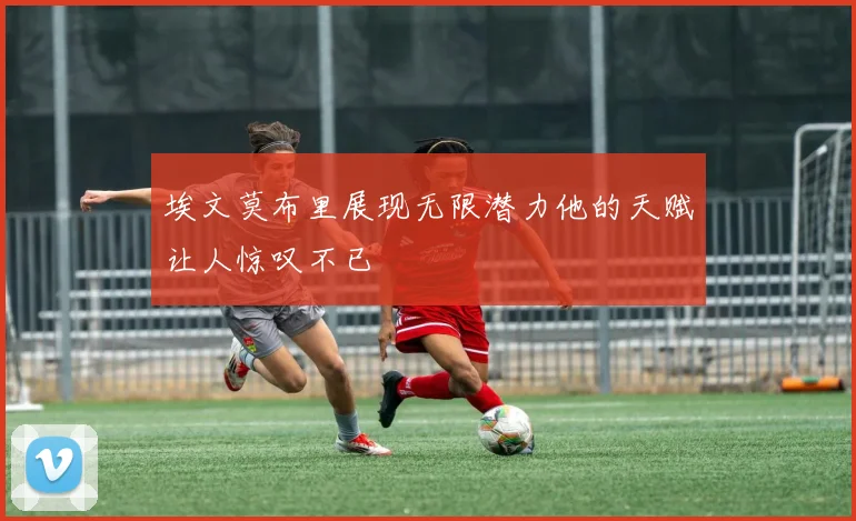 埃文莫布里展现无限潜力他的天赋让人惊叹不已