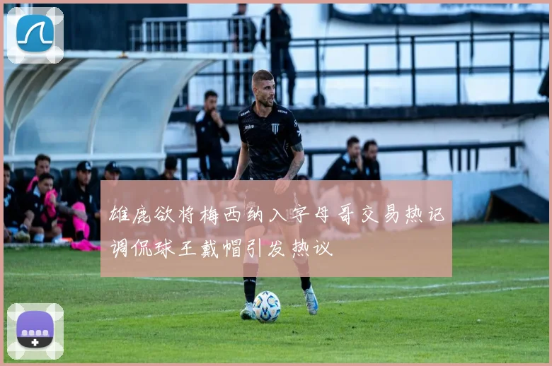 雄鹿欲将梅西纳入字母哥交易热记调侃球王戴帽引发热议
