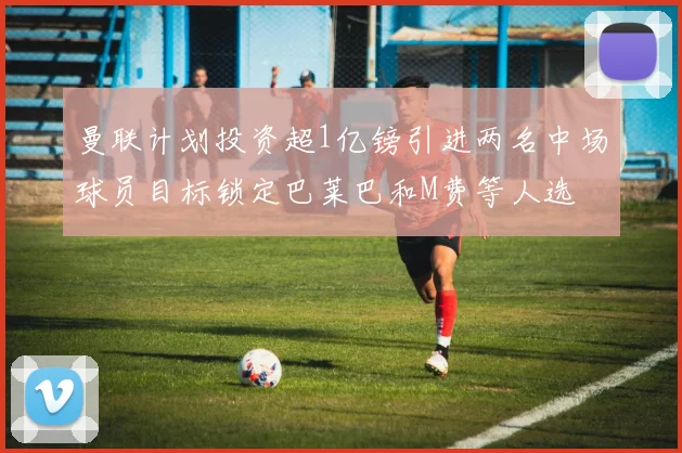 曼联计划投资超1亿镑引进两名中场球员目标锁定巴莱巴和M费等人选