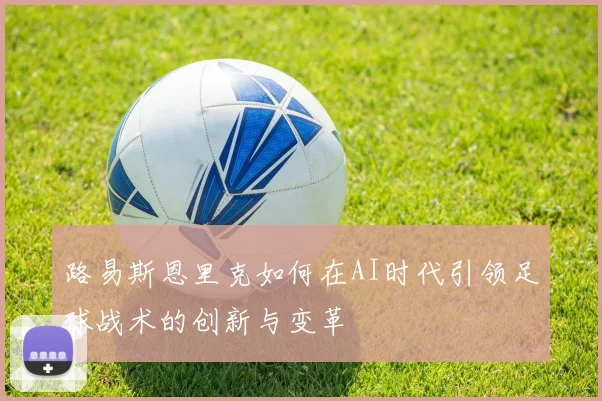 路易斯恩里克如何在AI时代引领足球战术的创新与变革