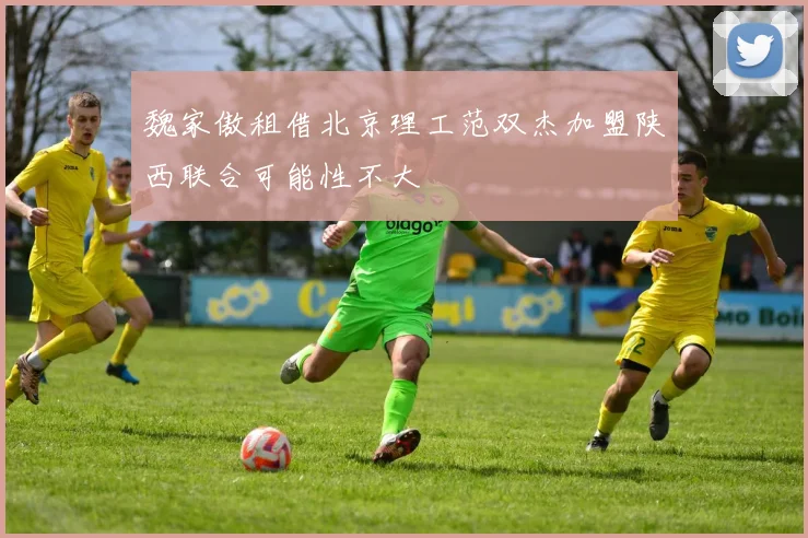 魏家傲租借北京理工范双杰加盟陕西联合可能性不大